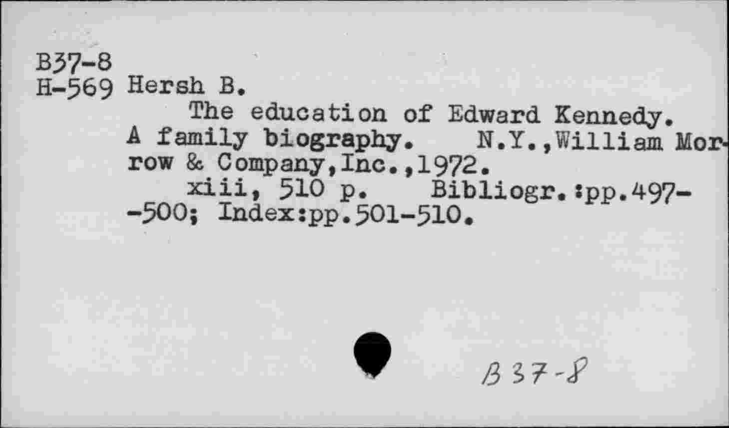 ﻿B57-8
H-569 Hersh B.
The education of Edward Kennedy.
A family biography. N.Y. »William Morrow & Company,Inc.,1972.
xiii, 510 p. Bibliogr.:pp.497--500; Index:pp.501-510.